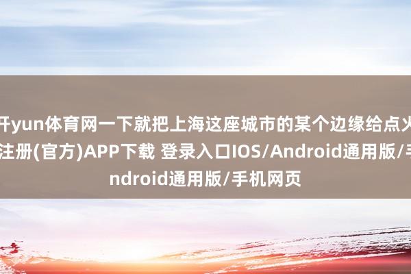 开yun体育网一下就把上海这座城市的某个边缘给点火了-开云注册(官方)APP下载 登录入口IOS/Android通用版/手机网页