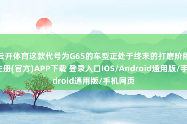 云开体育这款代号为G65的车型正处于终末的打磨阶段-开云注册(官方)APP下载 登录入口IOS/Android通用版/手机网页