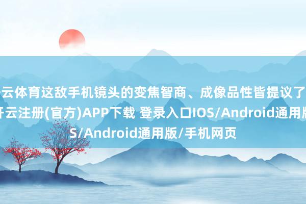 开云体育这敌手机镜头的变焦智商、成像品性皆提议了更高的条件-开云注册(官方)APP下载 登录入口IOS/Android通用版/手机网页