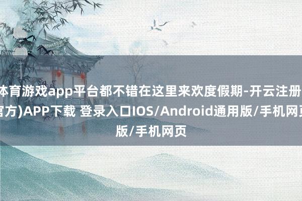 体育游戏app平台都不错在这里来欢度假期-开云注册(官方)APP下载 登录入口IOS/Android通用版/手机网页
