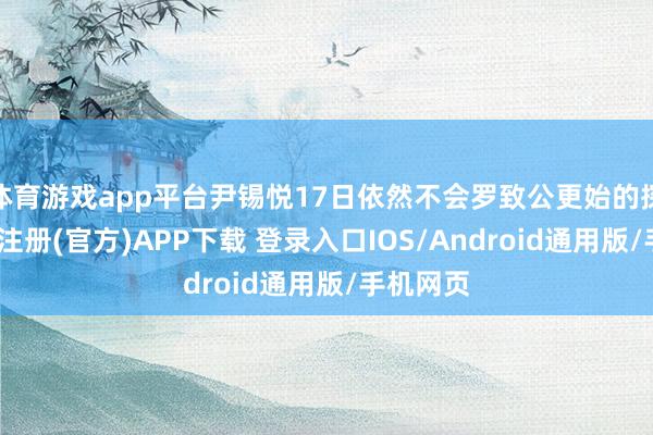 体育游戏app平台尹锡悦17日依然不会罗致公更始的探望-开云注册(官方)APP下载 登录入口IOS/Android通用版/手机网页