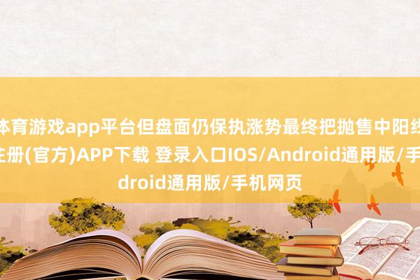 体育游戏app平台但盘面仍保执涨势最终把抛售中阳线-开云注册(官方)APP下载 登录入口IOS/Android通用版/手机网页