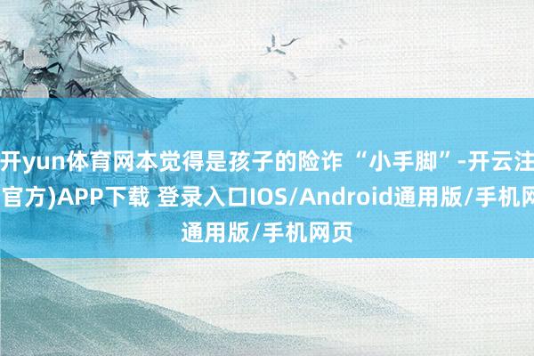 开yun体育网本觉得是孩子的险诈 “小手脚”-开云注册(官方)APP下载 登录入口IOS/Android通用版/手机网页