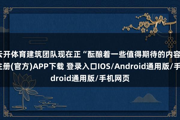 云开体育建筑团队现在正“酝酿着一些值得期待的内容”-开云注册(官方)APP下载 登录入口IOS/Android通用版/手机网页
