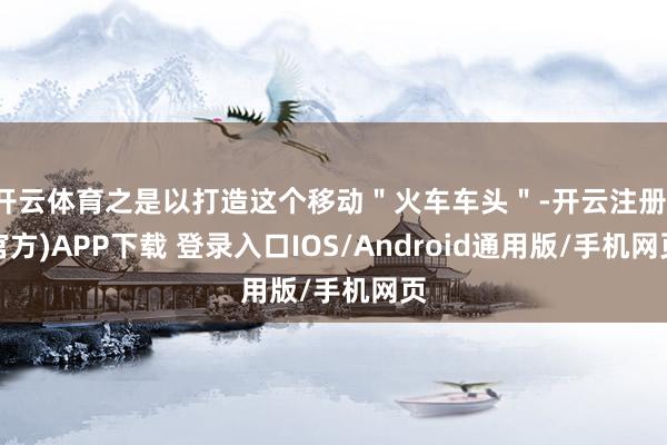 开云体育之是以打造这个移动＂火车车头＂-开云注册(官方)APP下载 登录入口IOS/Android通用版/手机网页