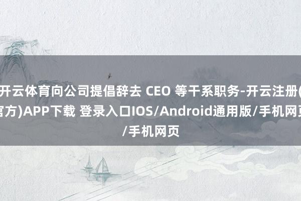 开云体育向公司提倡辞去 CEO 等干系职务-开云注册(官方)APP下载 登录入口IOS/Android通用版/手机网页