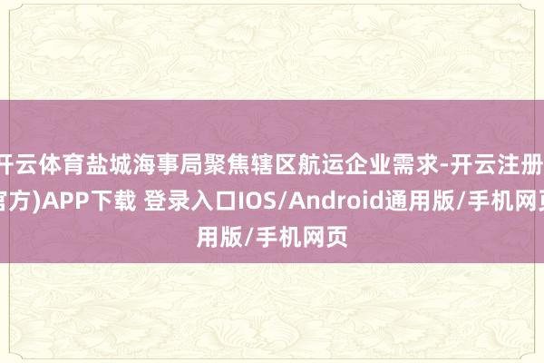 开云体育盐城海事局聚焦辖区航运企业需求-开云注册(官方)APP下载 登录入口IOS/Android通用版/手机网页