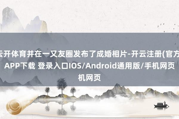 云开体育并在一又友圈发布了成婚相片-开云注册(官方)APP下载 登录入口IOS/Android通用版/手机网页