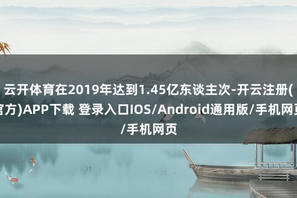 云开体育在2019年达到1.45亿东谈主次-开云注册(官方)APP下载 登录入口IOS/Android通用版/手机网页