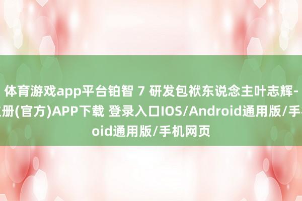 体育游戏app平台铂智 7 研发包袱东说念主叶志辉-开云注册(官方)APP下载 登录入口IOS/Android通用版/手机网页