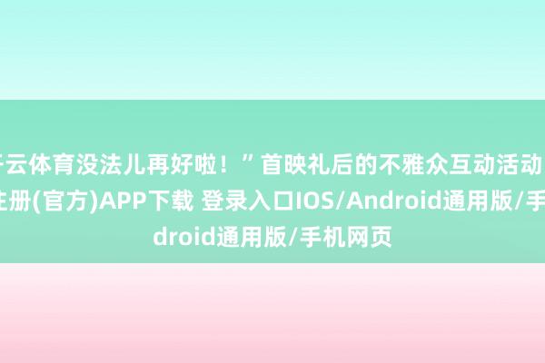 开云体育没法儿再好啦！”首映礼后的不雅众互动活动中-开云注册(官方)APP下载 登录入口IOS/Android通用版/手机网页