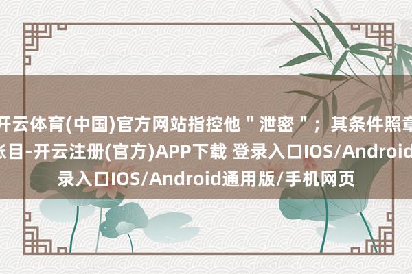 开云体育(中国)官方网站指控他＂泄密＂；其条件照章查明联系子公司账目-开云注册(官方)APP下载 登录入口IOS/Android通用版/手机网页