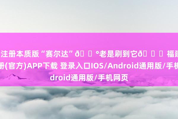 开云注册本质版“赛尔达”🏰老是刷到它📍福建-开云注册(官方)APP下载 登录入口IOS/Android通用版/手机网页