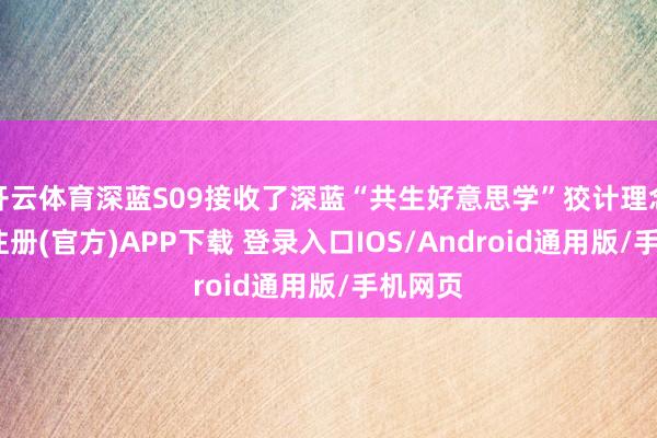 开云体育深蓝S09接收了深蓝“共生好意思学”狡计理念-开云注册(官方)APP下载 登录入口IOS/Android通用版/手机网页