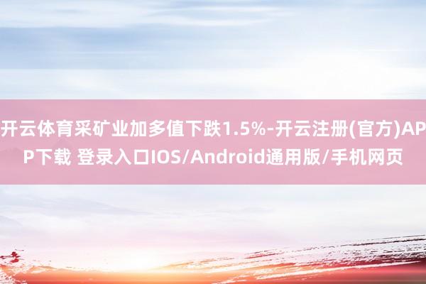 开云体育采矿业加多值下跌1.5%-开云注册(官方)APP下载 登录入口IOS/Android通用版/手机网页