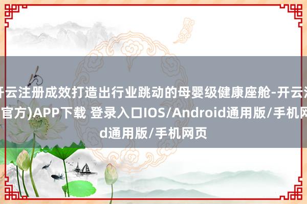 开云注册成效打造出行业跳动的母婴级健康座舱-开云注册(官方)APP下载 登录入口IOS/Android通用版/手机网页