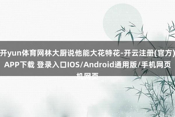 开yun体育网林大厨说他能大花特花-开云注册(官方)APP下载 登录入口IOS/Android通用版/手机网页