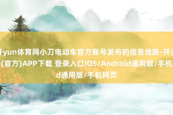 开yun体育网小刀电动车官方账号发布的信息线路-开云注册(官方)APP下载 登录入口IOS/Android通用版/手机网页