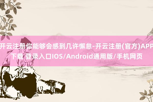 开云注册你能够会感到几许懈怠-开云注册(官方)APP下载 登录入口IOS/Android通用版/手机网页