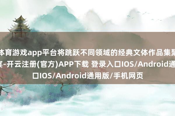 体育游戏app平台将跳跃不同领域的经典文体作品集聚成一场文化盛宴-开云注册(官方)APP下载 登录入口IOS/Android通用版/手机网页