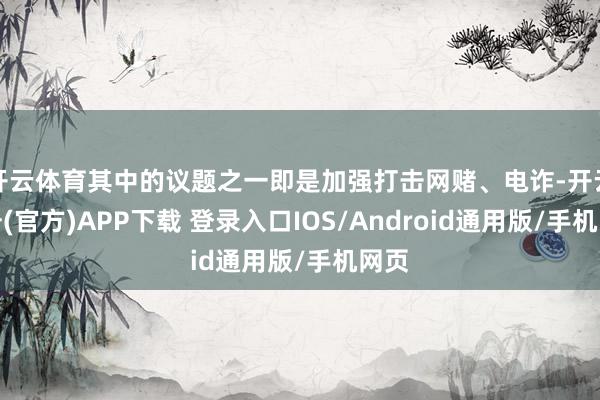 开云体育其中的议题之一即是加强打击网赌、电诈-开云注册(官方)APP下载 登录入口IOS/Android通用版/手机网页