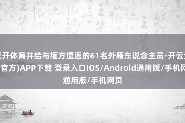云开体育并给与缅方遣返的61名外籍东说念主员-开云注册(官方)APP下载 登录入口IOS/Android通用版/手机网页