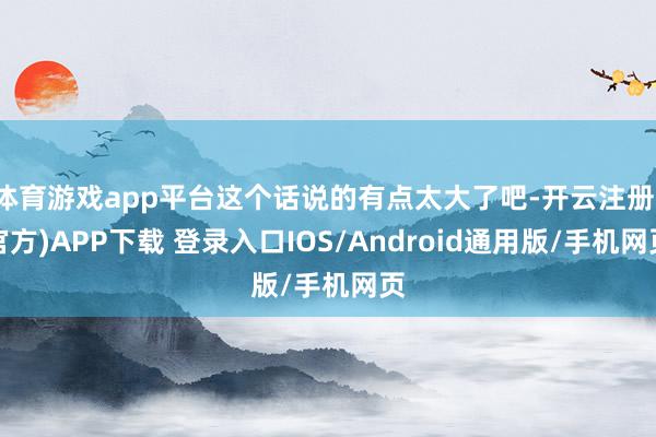 体育游戏app平台这个话说的有点太大了吧-开云注册(官方)APP下载 登录入口IOS/Android通用版/手机网页