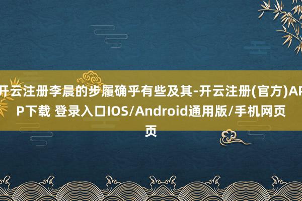 开云注册李晨的步履确乎有些及其-开云注册(官方)APP下载 登录入口IOS/Android通用版/手机网页