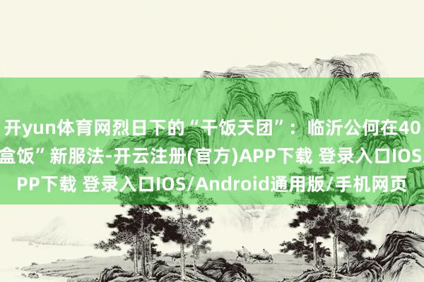 开yun体育网烈日下的“干饭天团”：临沂公何在40℃高温下解锁“路边盒饭”新服法-开云注册(官方)APP下载 登录入口IOS/Android通用版/手机网页