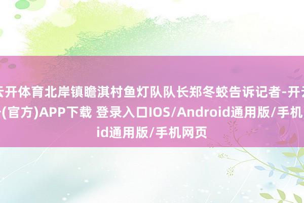 云开体育北岸镇瞻淇村鱼灯队队长郑冬蛟告诉记者-开云注册(官方)APP下载 登录入口IOS/Android通用版/手机网页