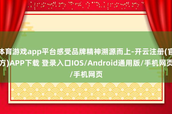 体育游戏app平台感受品牌精神溯源而上-开云注册(官方)APP下载 登录入口IOS/Android通用版/手机网页