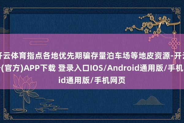 开云体育指点各地优先期骗存量泊车场等地皮资源-开云注册(官方)APP下载 登录入口IOS/Android通用版/手机网页
