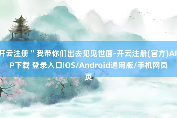 开云注册＂我带你们出去见见世面-开云注册(官方)APP下载 登录入口IOS/Android通用版/手机网页