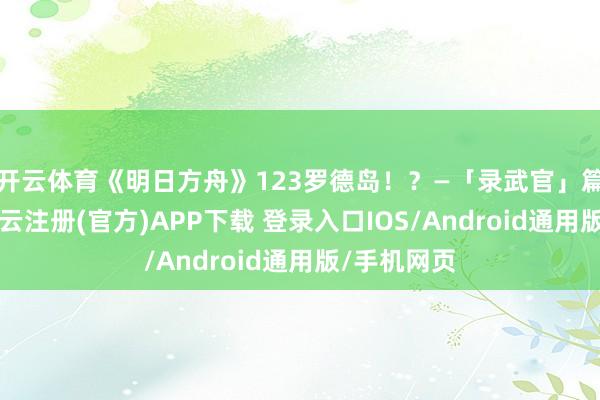 开云体育《明日方舟》123罗德岛！？—「录武官」篇​​​-开云注册(官方)APP下载 登录入口IOS/Android通用版/手机网页