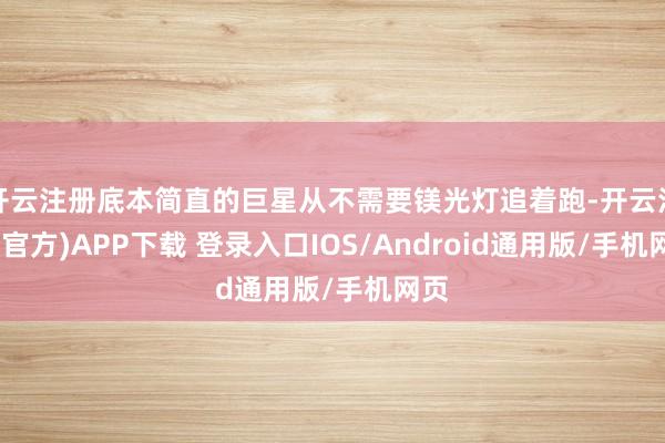 开云注册底本简直的巨星从不需要镁光灯追着跑-开云注册(官方)APP下载 登录入口IOS/Android通用版/手机网页