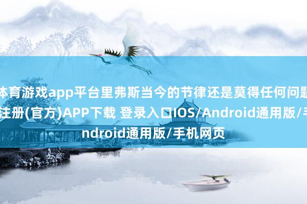 体育游戏app平台里弗斯当今的节律还是莫得任何问题了-开云注册(官方)APP下载 登录入口IOS/Android通用版/手机网页