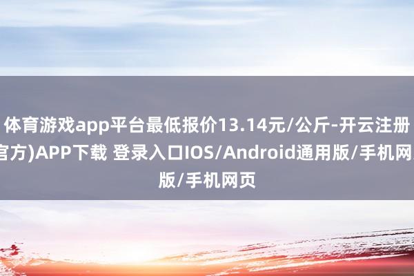 体育游戏app平台最低报价13.14元/公斤-开云注册(官方)APP下载 登录入口IOS/Android通用版/手机网页