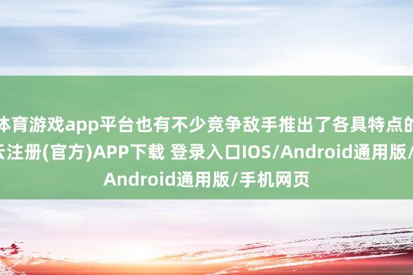 体育游戏app平台也有不少竞争敌手推出了各具特点的居品-开云注册(官方)APP下载 登录入口IOS/Android通用版/手机网页