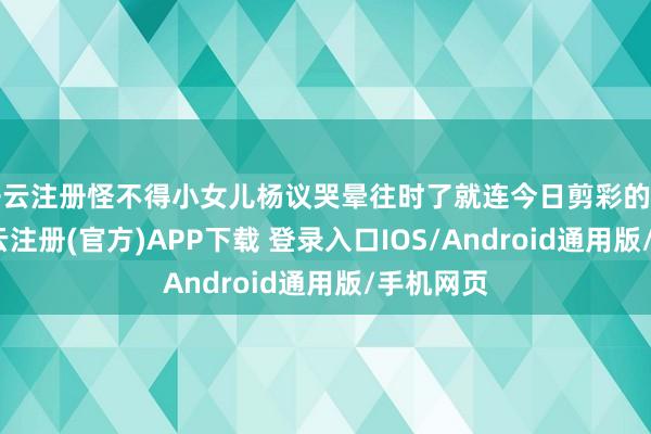开云注册怪不得小女儿杨议哭晕往时了就连今日剪彩的餐饮店-开云注册(官方)APP下载 登录入口IOS/Android通用版/手机网页