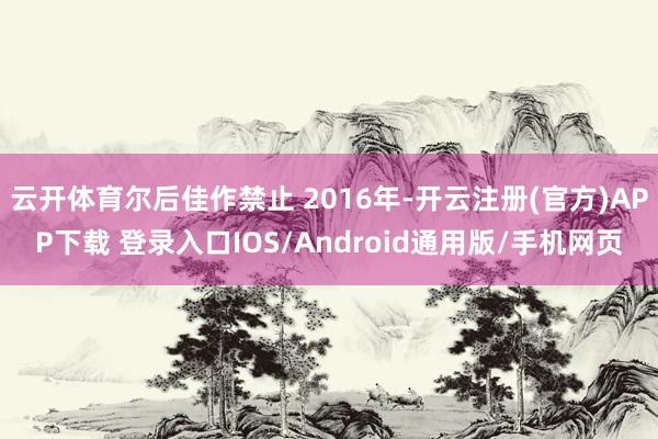 云开体育尔后佳作禁止 2016年-开云注册(官方)APP下载 登录入口IOS/Android通用版/手机网页