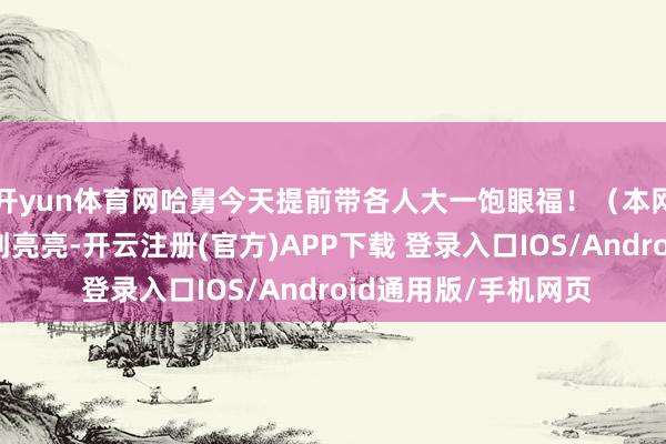 开yun体育网哈舅今天提前带各人大一饱眼福！（本网记者）职守剪辑：刘亮亮-开云注册(官方)APP下载 登录入口IOS/Android通用版/手机网页