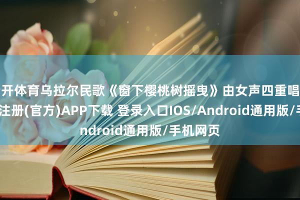 云开体育乌拉尔民歌《窗下樱桃树摇曳》由女声四重唱演绎-开云注册(官方)APP下载 登录入口IOS/Android通用版/手机网页
