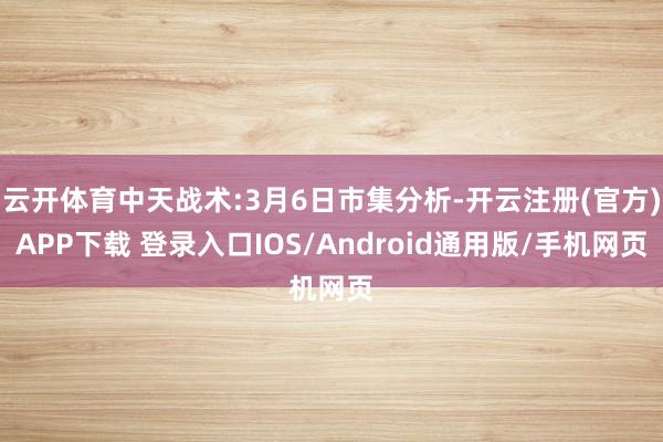 云开体育中天战术:3月6日市集分析-开云注册(官方)APP下载 登录入口IOS/Android通用版/手机网页