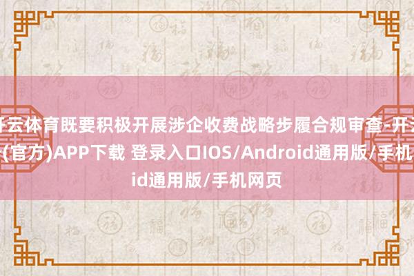 开云体育既要积极开展涉企收费战略步履合规审查-开云注册(官方)APP下载 登录入口IOS/Android通用版/手机网页