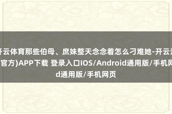 开云体育那些伯母、庶妹整天念念着怎么刁难她-开云注册(官方)APP下载 登录入口IOS/Android通用版/手机网页