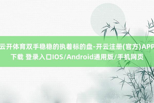 云开体育双手稳稳的执着标的盘-开云注册(官方)APP下载 登录入口IOS/Android通用版/手机网页