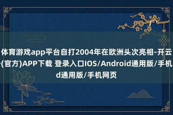 体育游戏app平台自打2004年在欧洲头次亮相-开云注册(官方)APP下载 登录入口IOS/Android通用版/手机网页