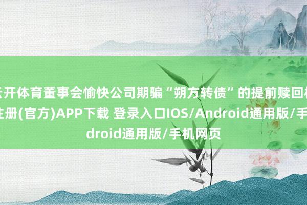 云开体育董事会愉快公司期骗“朔方转债”的提前赎回权-开云注册(官方)APP下载 登录入口IOS/Android通用版/手机网页
