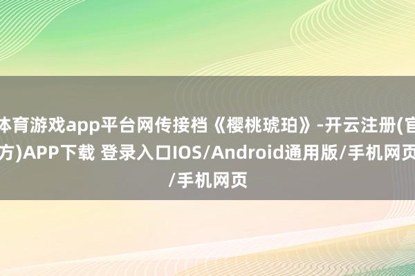 体育游戏app平台网传接档《樱桃琥珀》-开云注册(官方)APP下载 登录入口IOS/Android通用版/手机网页