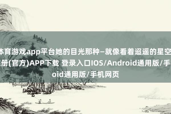体育游戏app平台她的目光那种—就像看着迢遥的星空-开云注册(官方)APP下载 登录入口IOS/Android通用版/手机网页